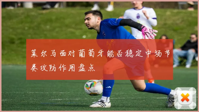 莱尔马面对葡萄牙能否稳定中场节奏攻防作用盘点