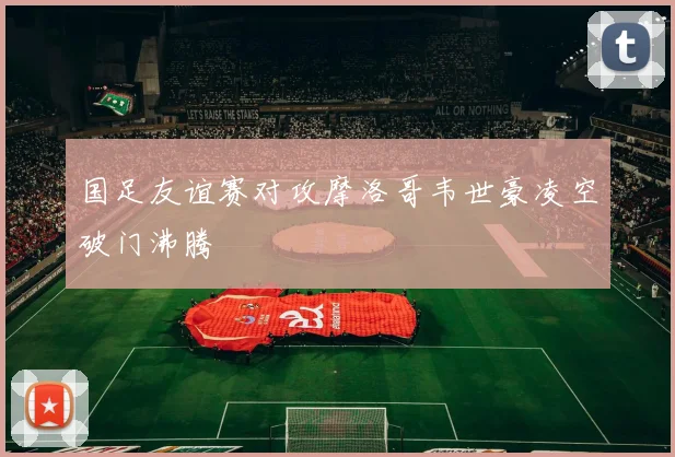 国足友谊赛对攻摩洛哥韦世豪凌空破门沸腾