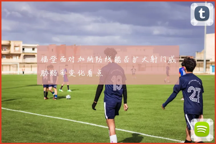 福登面对加纳防线能否扩大射门威胁赔率变化看点
