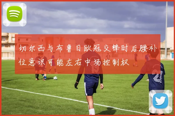 切尔西与布鲁日欧冠交锋时后腰补位意识可能左右中场控制权