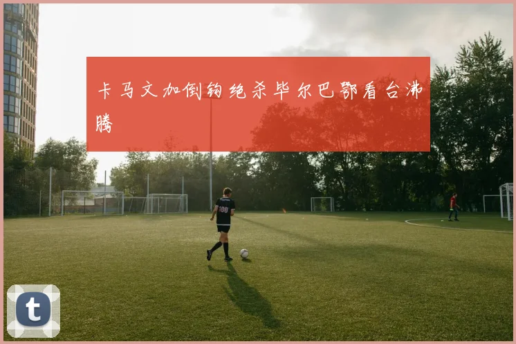 卡马文加倒钩绝杀毕尔巴鄂看台沸腾