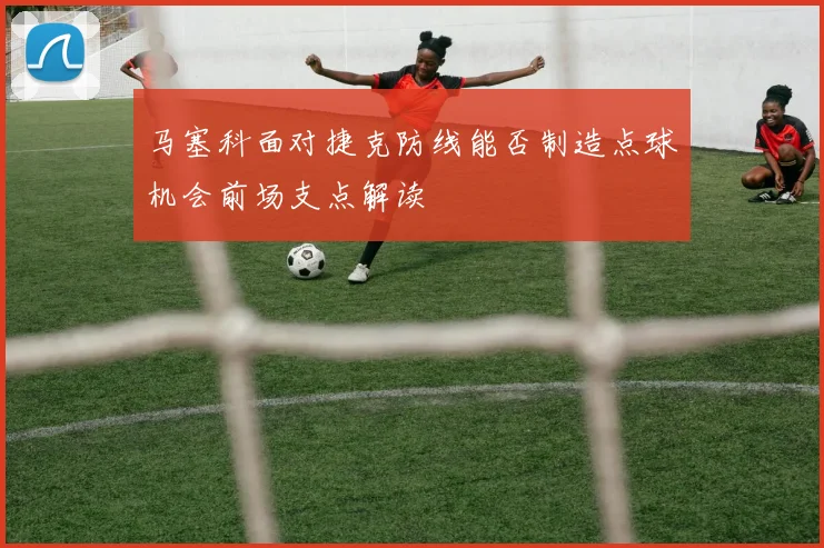马塞科面对捷克防线能否制造点球机会前场支点解读