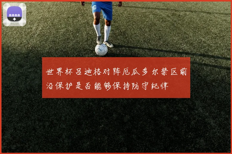世界杯吕迪格对阵厄瓜多尔禁区前沿保护是否能够保持防守纪律