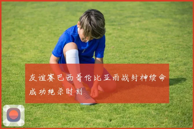 友谊赛巴西哥伦比亚雨战封神续命成功绝杀时刻