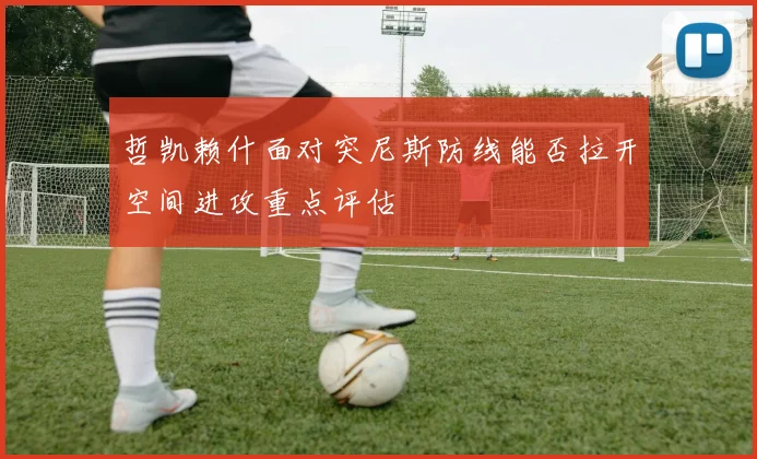 哲凯赖什面对突尼斯防线能否拉开空间进攻重点评估