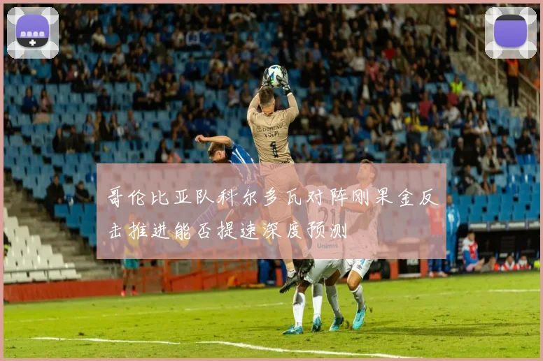 哥伦比亚队科尔多瓦对阵刚果金反击推进能否提速深度预测