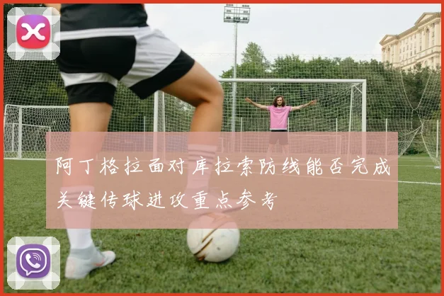 阿丁格拉面对库拉索防线能否完成关键传球进攻重点参考