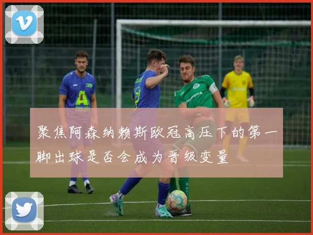 聚焦阿森纳赖斯欧冠高压下的第一脚出球是否会成为晋级变量
