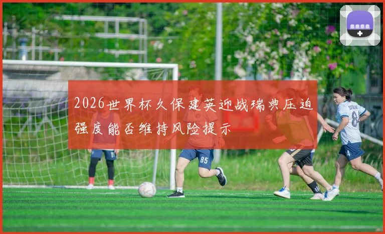 2026世界杯久保建英迎战瑞典压迫强度能否维持风险提示