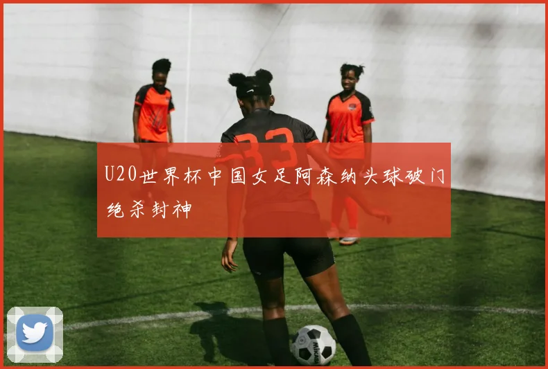 U20世界杯中国女足阿森纳头球破门绝杀封神