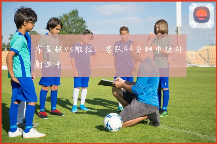 布莱顿vs维拉，客队44分钟中场补射扳平