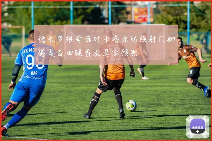 德米罗维奇面对卡塔尔防线射门脚感是否回暖首发悬念预测