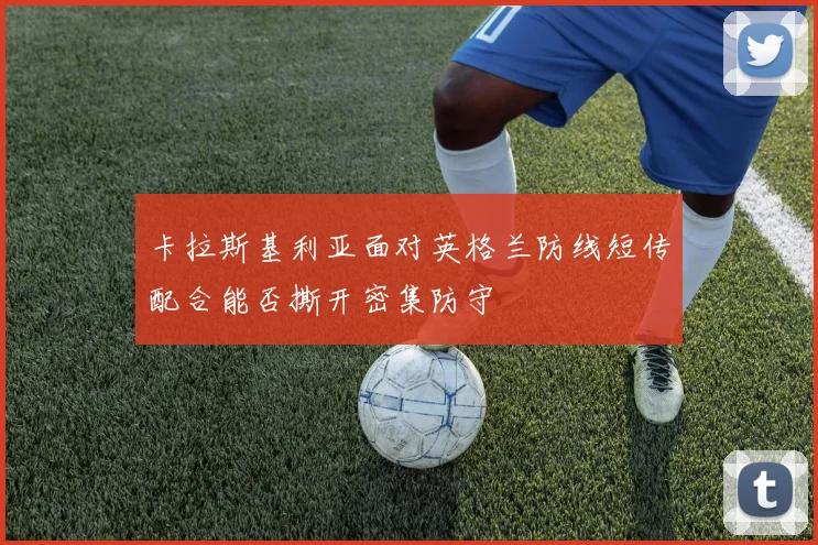 卡拉斯基利亚面对英格兰防线短传配合能否撕开密集防守