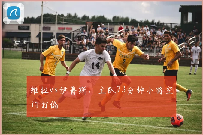 维拉vs伊普斯，主队73分钟小将空门打偏