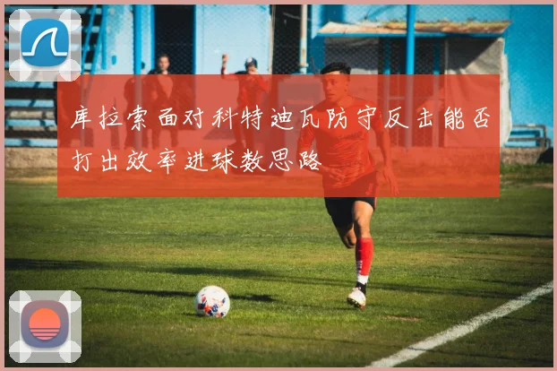 库拉索面对科特迪瓦防守反击能否打出效率进球数思路