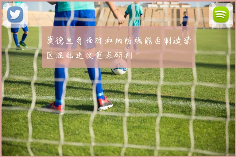 莫德里奇面对加纳防线能否制造禁区混乱进攻重点研判