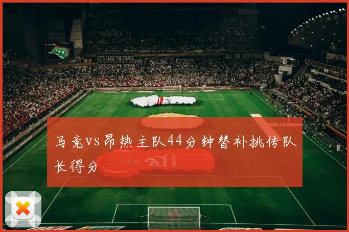 马竞vs昂热主队44分钟替补挑传队长得分