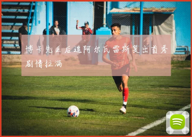 博卡先丢后追阿尔瓦雷斯复出首秀剧情拉满