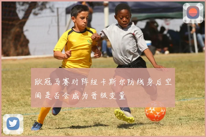 欧冠马赛对阵纽卡斯尔防线身后空间是否会成为晋级变量