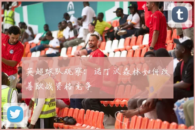 英超球队观察:诺丁汉森林如何改善欧战资格竞争
