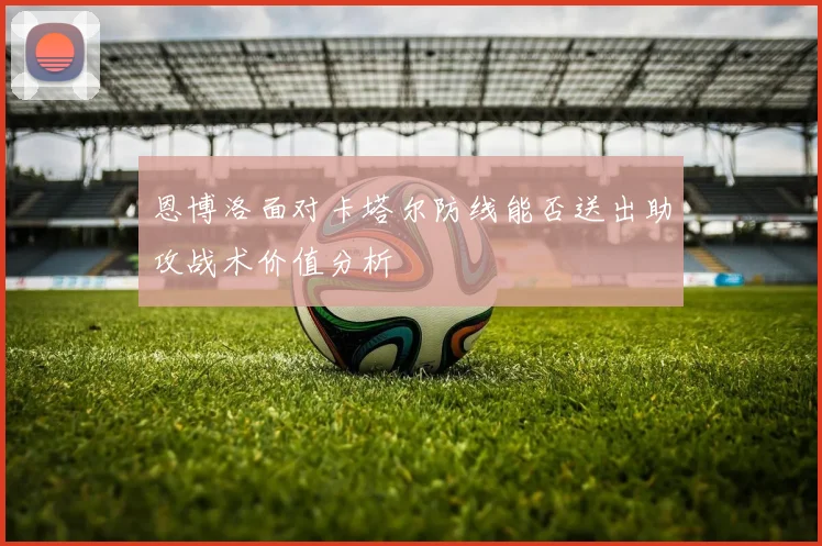 恩博洛面对卡塔尔防线能否送出助攻战术价值分析