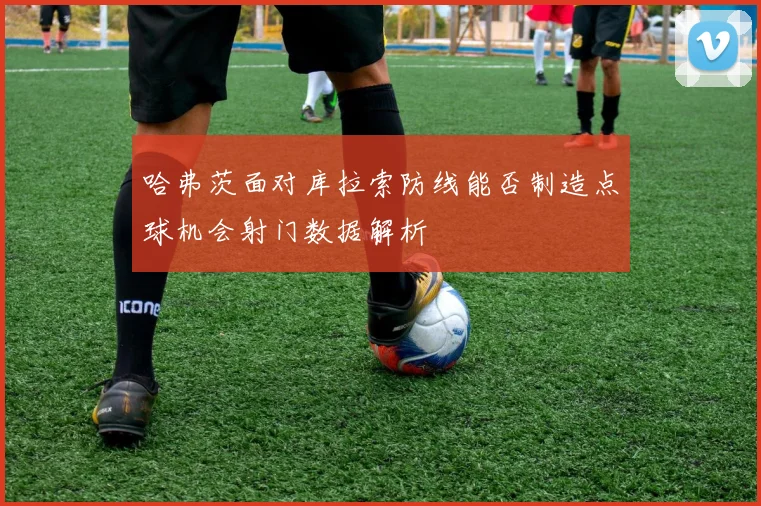 哈弗茨面对库拉索防线能否制造点球机会射门数据解析