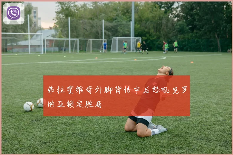 弗拉霍维奇外脚背传中后怒吼克罗地亚锁定胜局