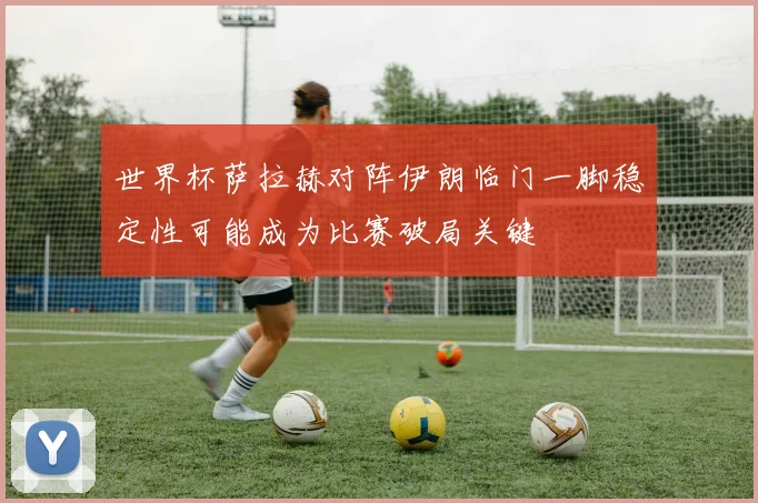 世界杯萨拉赫对阵伊朗临门一脚稳定性可能成为比赛破局关键
