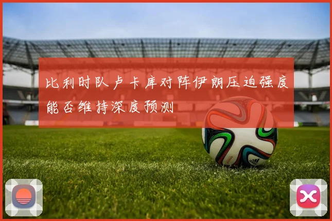 比利时队卢卡库对阵伊朗压迫强度能否维持深度预测