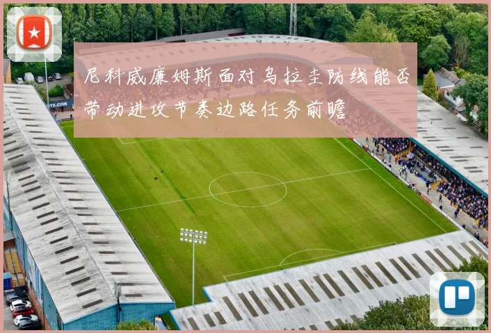 尼科威廉姆斯面对乌拉圭防线能否带动进攻节奏边路任务前瞻