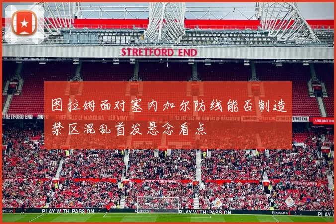 图拉姆面对塞内加尔防线能否制造禁区混乱首发悬念看点