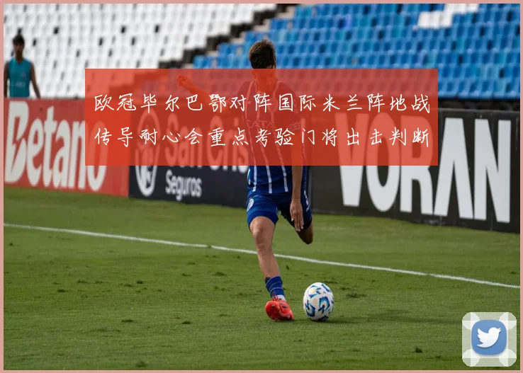 欧冠毕尔巴鄂对阵国际米兰阵地战传导耐心会重点考验门将出击判断