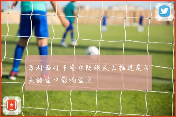 哲科面对卡塔尔防线反击推进是否关键盘口影响盘点