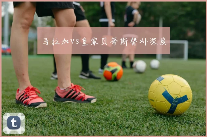 马拉加vs皇家贝蒂斯替补深度