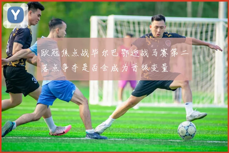 欧冠焦点战毕尔巴鄂迎战马赛第二落点争夺是否会成为晋级变量