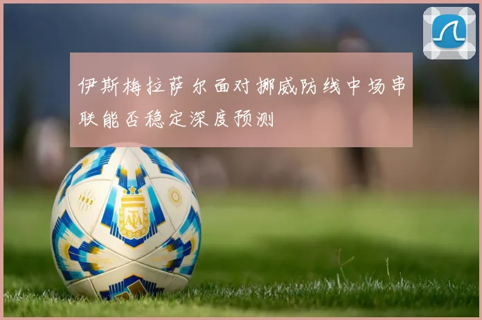 伊斯梅拉萨尔面对挪威防线中场串联能否稳定深度预测