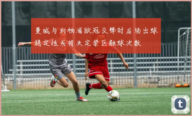 曼城与利物浦欧冠交锋时后场出球稳定性或将决定禁区触球次数
