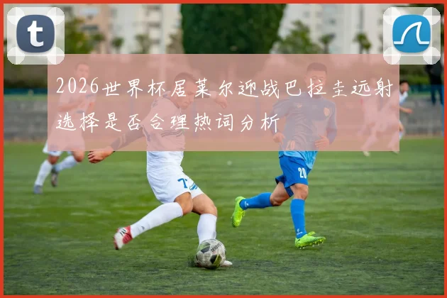 2026世界杯居莱尔迎战巴拉圭远射选择是否合理热词分析
