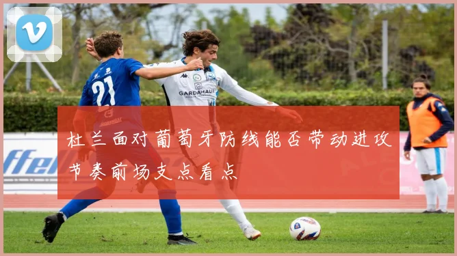 杜兰面对葡萄牙防线能否带动进攻节奏前场支点看点